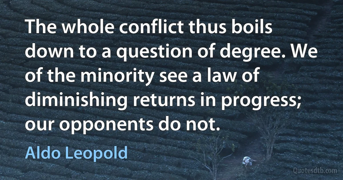 The whole conflict thus boils down to a question of degree. We of the minority see a law of diminishing returns in progress; our opponents do not. (Aldo Leopold)