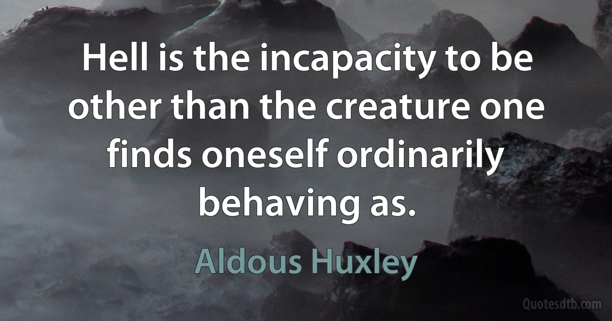 Hell is the incapacity to be other than the creature one finds oneself ordinarily behaving as. (Aldous Huxley)