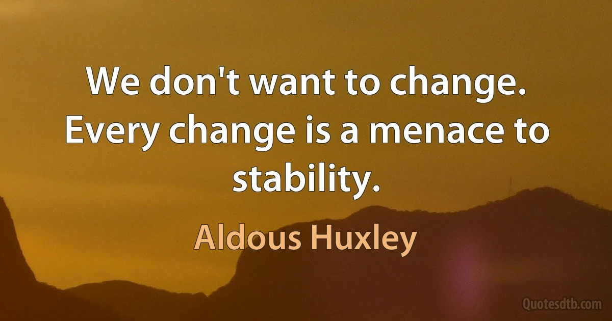 We don't want to change. Every change is a menace to stability. (Aldous Huxley)