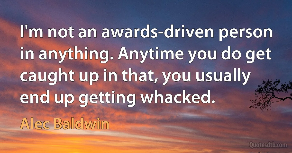 I'm not an awards-driven person in anything. Anytime you do get caught up in that, you usually end up getting whacked. (Alec Baldwin)