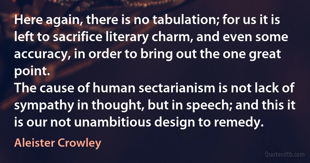 Here again, there is no tabulation; for us it is left to sacrifice literary charm, and even some accuracy, in order to bring out the one great point.
The cause of human sectarianism is not lack of sympathy in thought, but in speech; and this it is our not unambitious design to remedy. (Aleister Crowley)