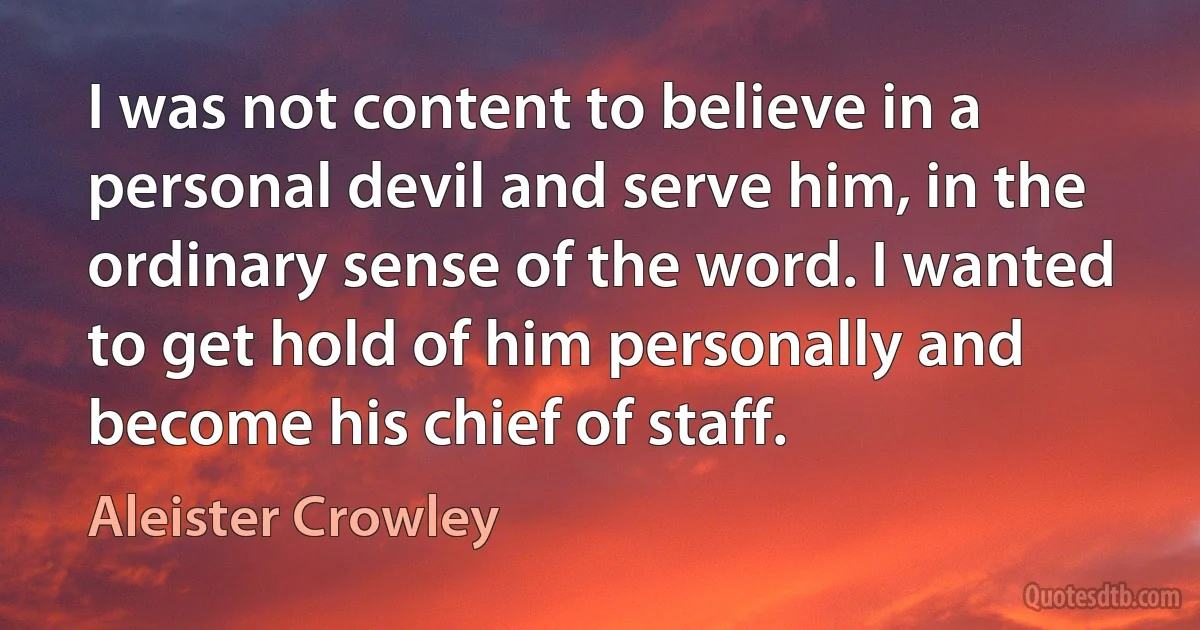 I was not content to believe in a personal devil and serve him, in the ordinary sense of the word. I wanted to get hold of him personally and become his chief of staff. (Aleister Crowley)