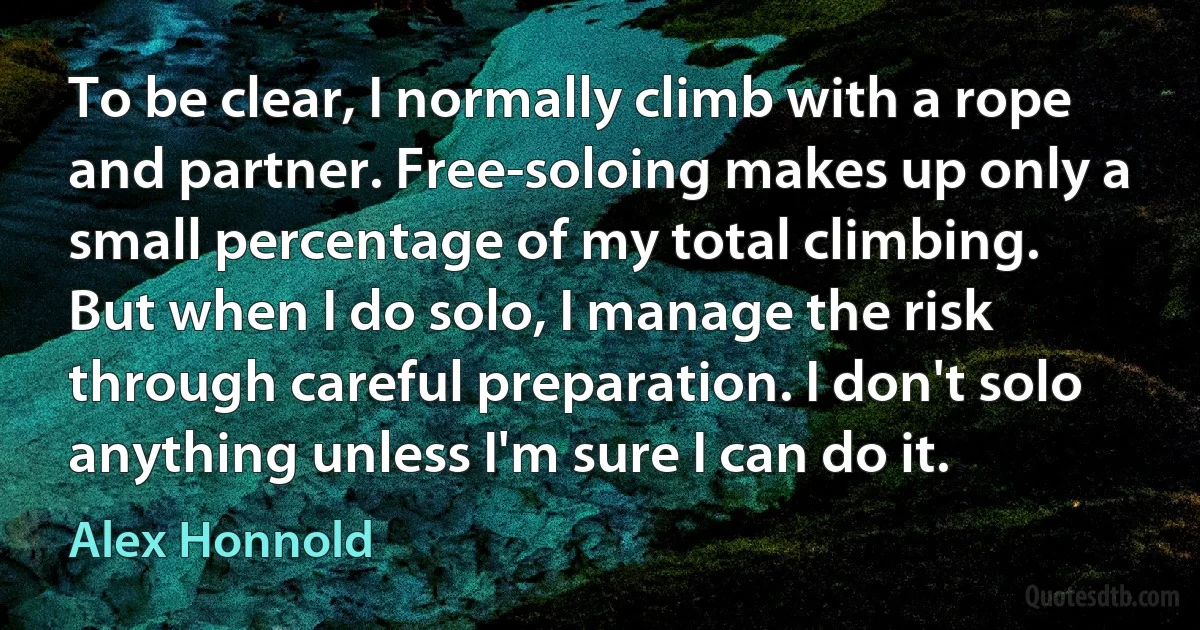 To be clear, I normally climb with a rope and partner. Free-soloing makes up only a small percentage of my total climbing. But when I do solo, I manage the risk through careful preparation. I don't solo anything unless I'm sure I can do it. (Alex Honnold)