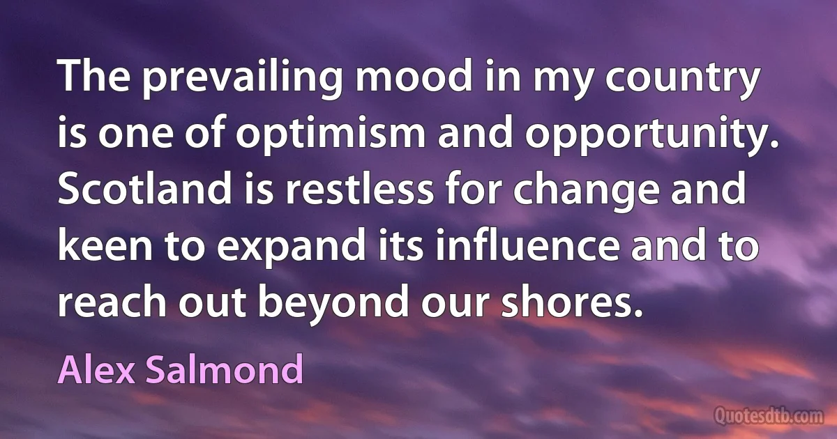 The prevailing mood in my country is one of optimism and opportunity. Scotland is restless for change and keen to expand its influence and to reach out beyond our shores. (Alex Salmond)