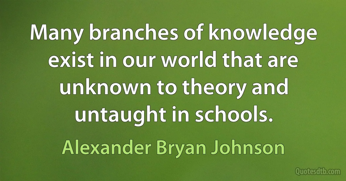 Many branches of knowledge exist in our world that are unknown to theory and untaught in schools. (Alexander Bryan Johnson)