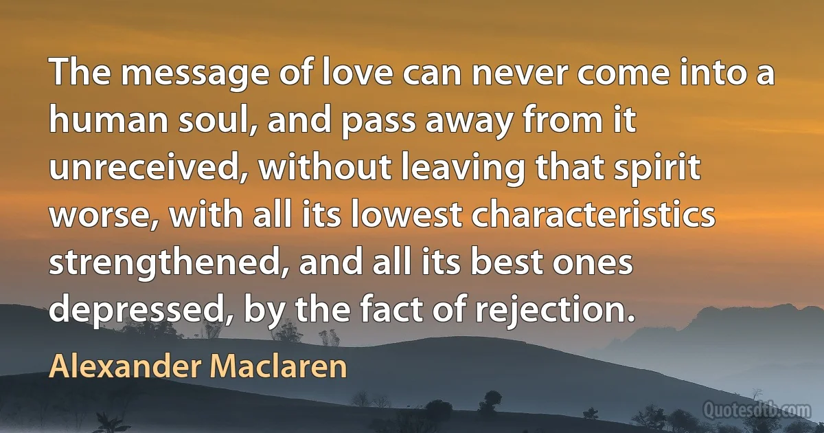 The message of love can never come into a human soul, and pass away from it unreceived, without leaving that spirit worse, with all its lowest characteristics strengthened, and all its best ones depressed, by the fact of rejection. (Alexander Maclaren)