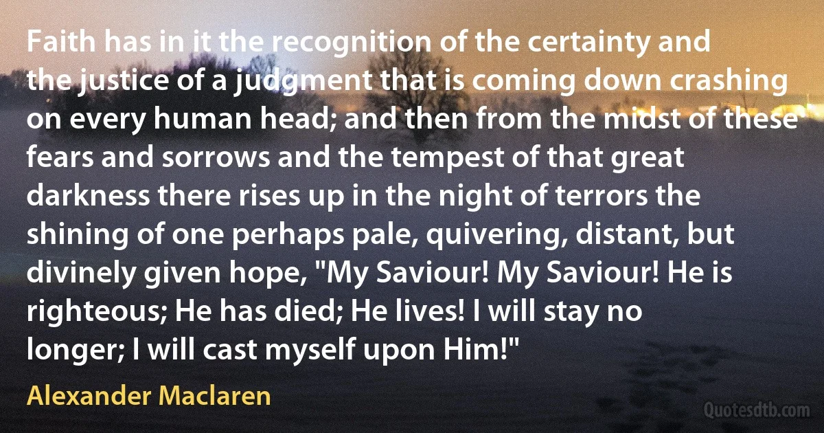 Faith has in it the recognition of the certainty and the justice of a judgment that is coming down crashing on every human head; and then from the midst of these fears and sorrows and the tempest of that great darkness there rises up in the night of terrors the shining of one perhaps pale, quivering, distant, but divinely given hope, "My Saviour! My Saviour! He is righteous; He has died; He lives! I will stay no longer; I will cast myself upon Him!" (Alexander Maclaren)