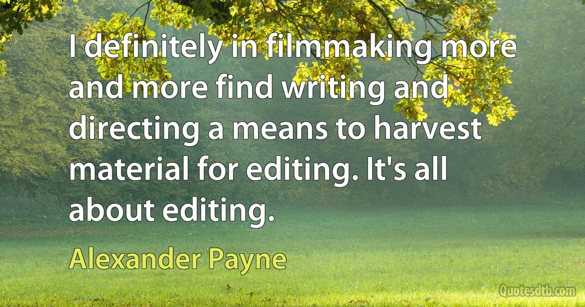 I definitely in filmmaking more and more find writing and directing a means to harvest material for editing. It's all about editing. (Alexander Payne)