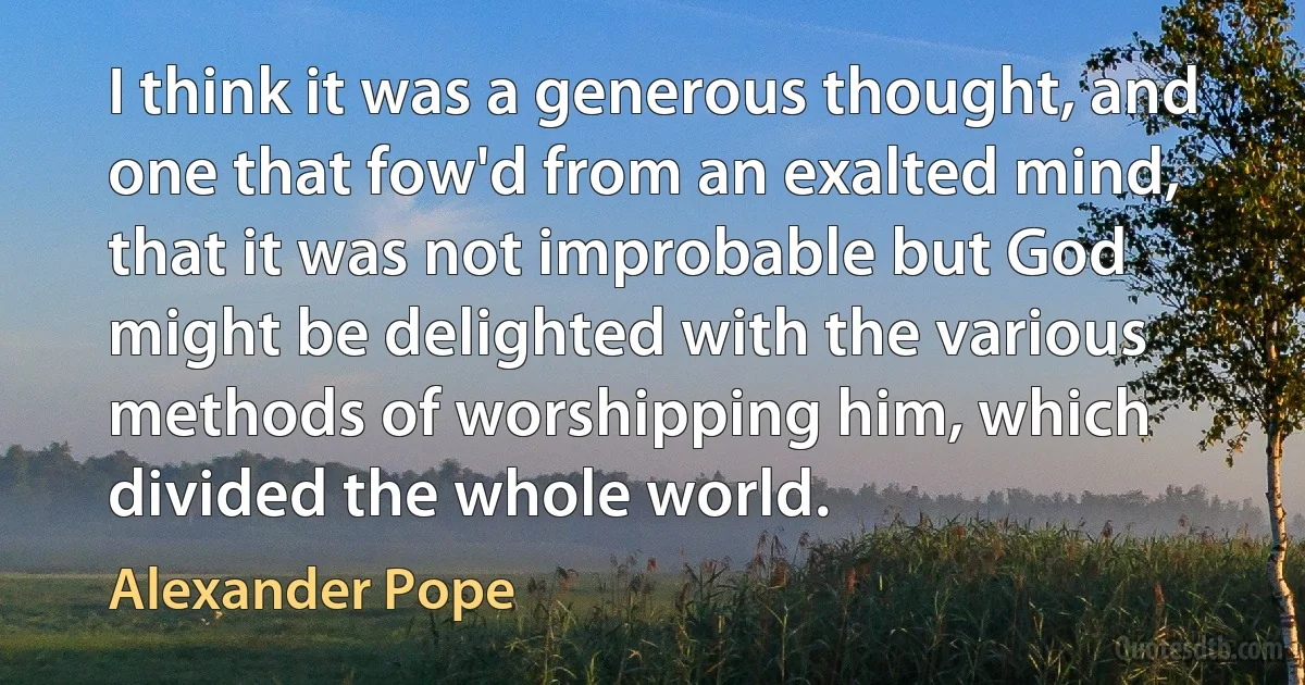 I think it was a generous thought, and one that fow'd from an exalted mind, that it was not improbable but God might be delighted with the various methods of worshipping him, which divided the whole world. (Alexander Pope)