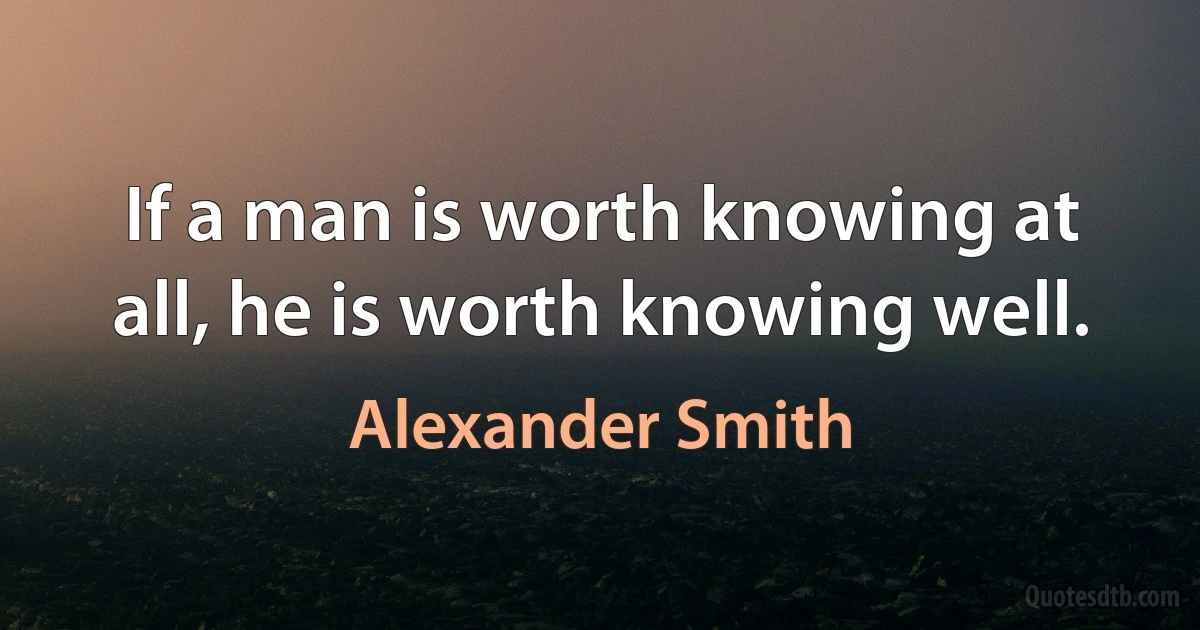 If a man is worth knowing at all, he is worth knowing well. (Alexander Smith)