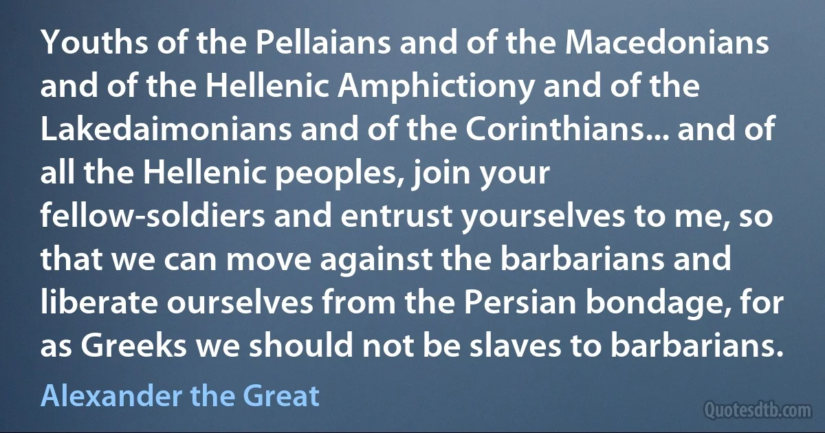 Youths of the Pellaians and of the Macedonians and of the Hellenic Amphictiony and of the Lakedaimonians and of the Corinthians... and of all the Hellenic peoples, join your fellow-soldiers and entrust yourselves to me, so that we can move against the barbarians and liberate ourselves from the Persian bondage, for as Greeks we should not be slaves to barbarians. (Alexander the Great)