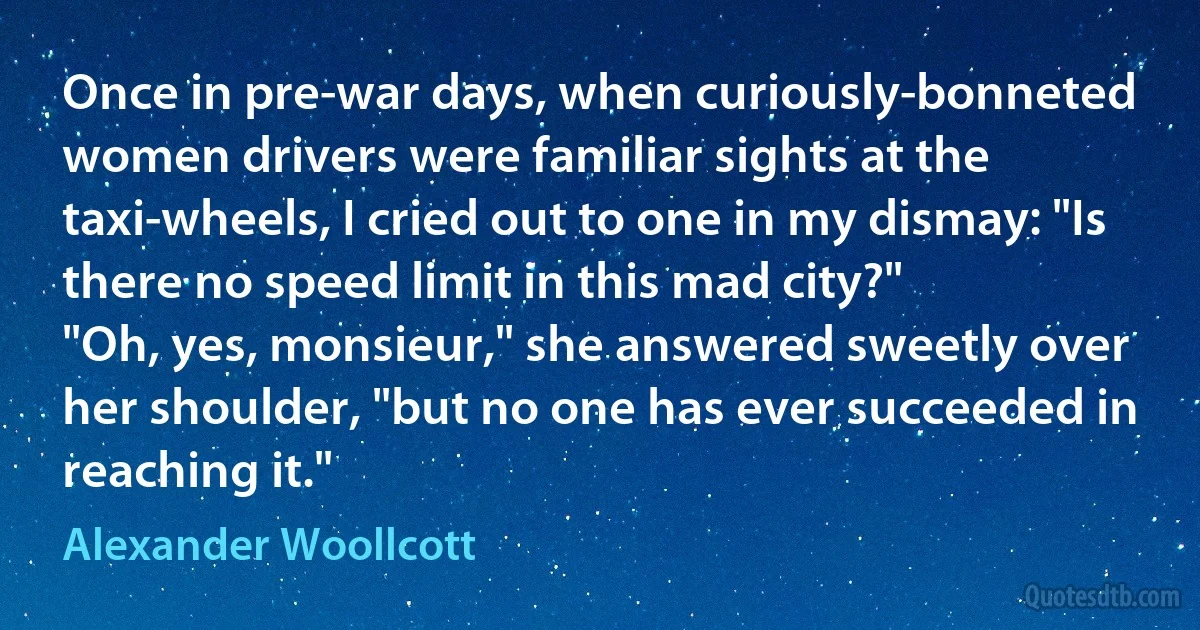 Once in pre-war days, when curiously-bonneted women drivers were familiar sights at the taxi-wheels, I cried out to one in my dismay: "Is there no speed limit in this mad city?"
"Oh, yes, monsieur," she answered sweetly over her shoulder, "but no one has ever succeeded in reaching it." (Alexander Woollcott)