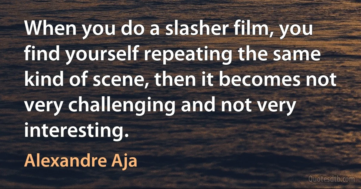 When you do a slasher film, you find yourself repeating the same kind of scene, then it becomes not very challenging and not very interesting. (Alexandre Aja)