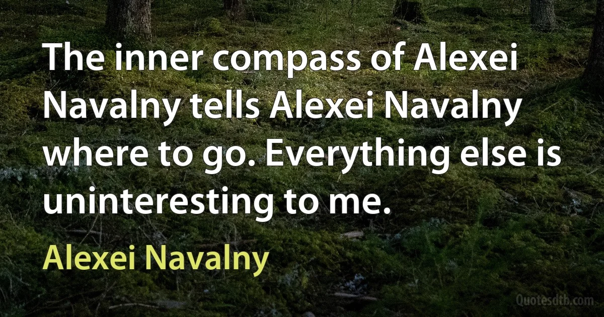 The inner compass of Alexei Navalny tells Alexei Navalny where to go. Everything else is uninteresting to me. (Alexei Navalny)