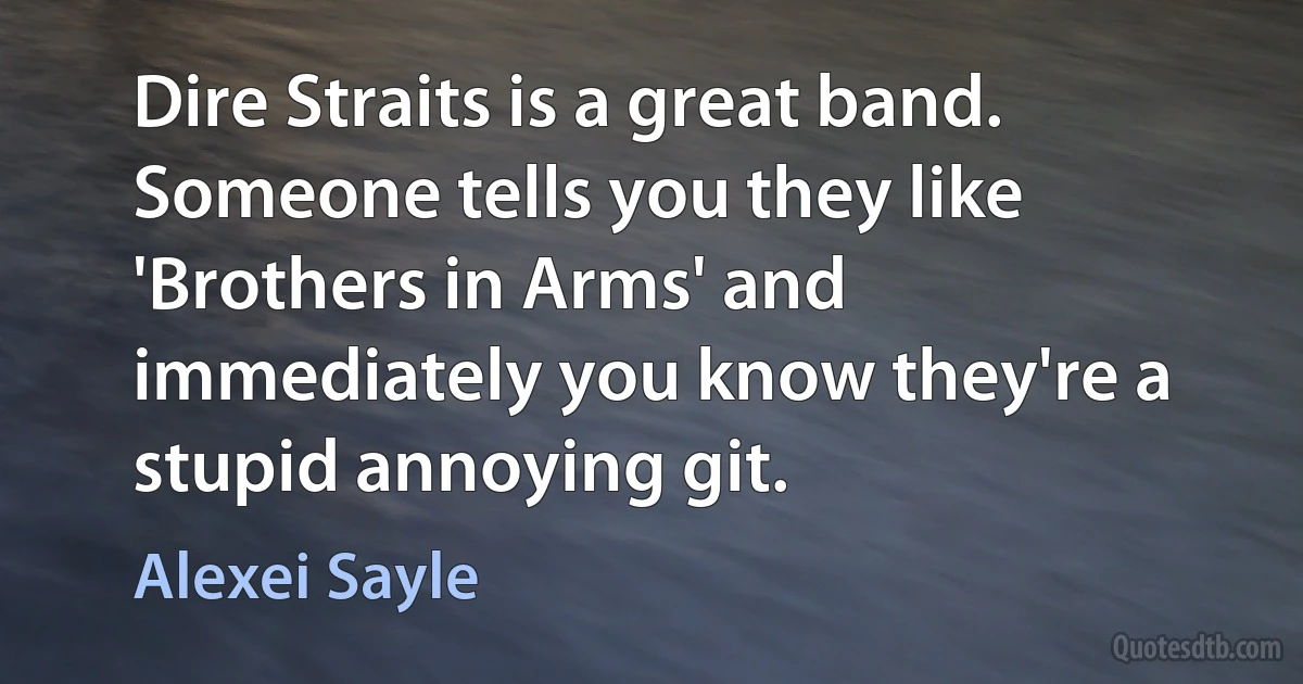 Dire Straits is a great band. Someone tells you they like 'Brothers in Arms' and immediately you know they're a stupid annoying git. (Alexei Sayle)