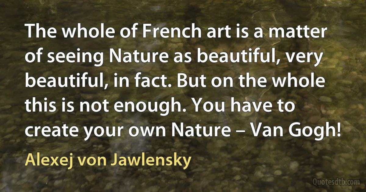 The whole of French art is a matter of seeing Nature as beautiful, very beautiful, in fact. But on the whole this is not enough. You have to create your own Nature – Van Gogh! (Alexej von Jawlensky)