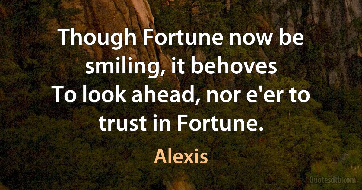 Though Fortune now be smiling, it behoves
To look ahead, nor e'er to trust in Fortune. (Alexis)