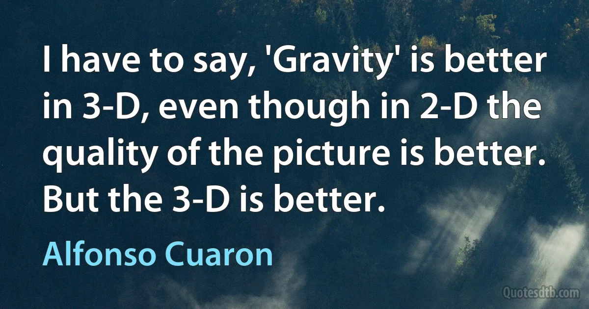 I have to say, 'Gravity' is better in 3-D, even though in 2-D the quality of the picture is better. But the 3-D is better. (Alfonso Cuaron)