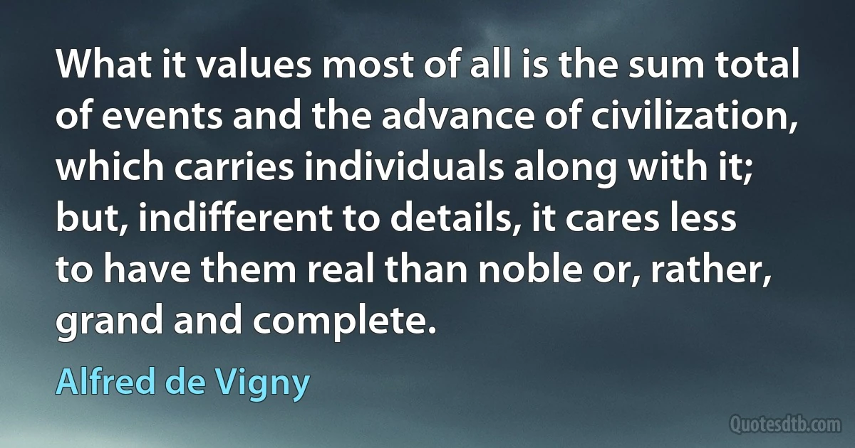 What it values most of all is the sum total of events and the advance of civilization, which carries individuals along with it; but, indifferent to details, it cares less to have them real than noble or, rather, grand and complete. (Alfred de Vigny)