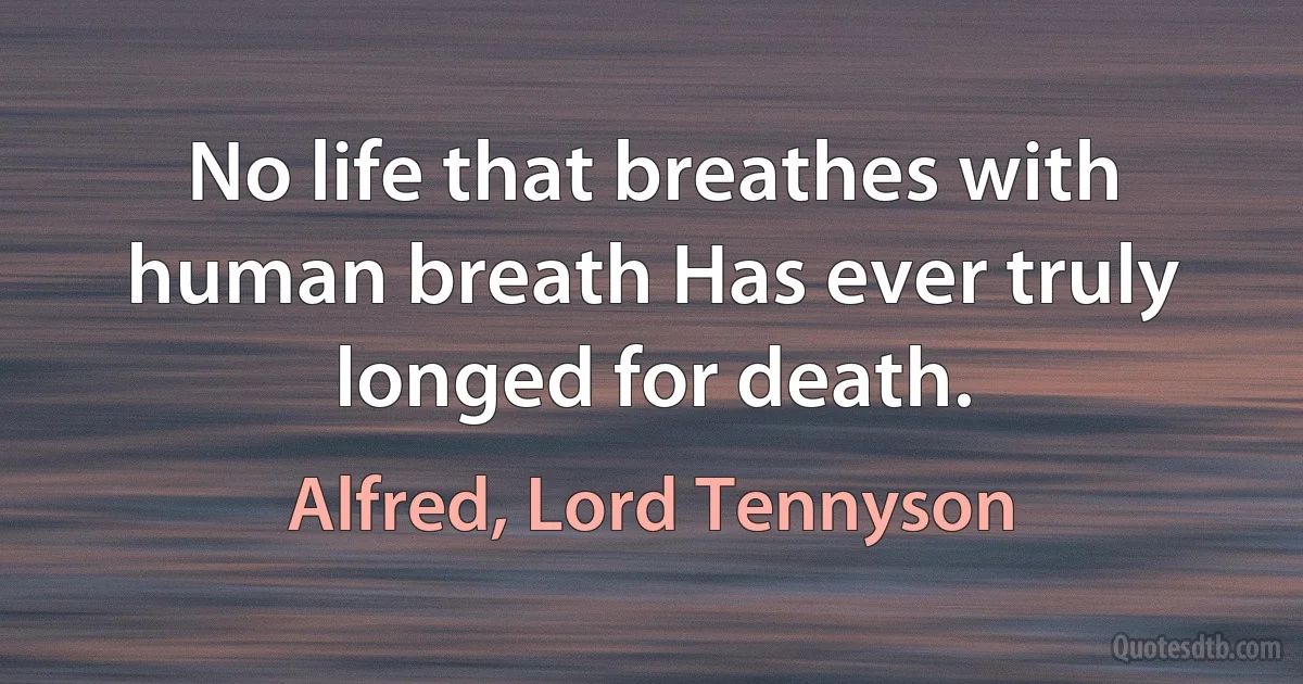 No life that breathes with human breath Has ever truly longed for death. (Alfred, Lord Tennyson)