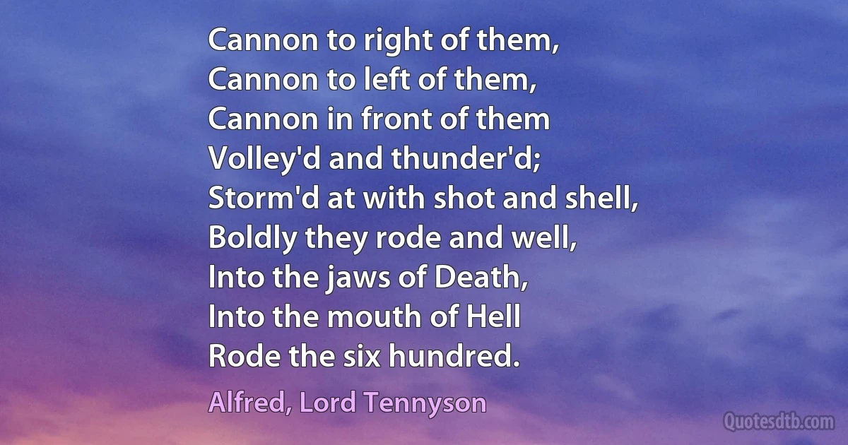 Cannon to right of them,
Cannon to left of them,
Cannon in front of them
Volley'd and thunder'd;
Storm'd at with shot and shell,
Boldly they rode and well,
Into the jaws of Death,
Into the mouth of Hell
Rode the six hundred. (Alfred, Lord Tennyson)