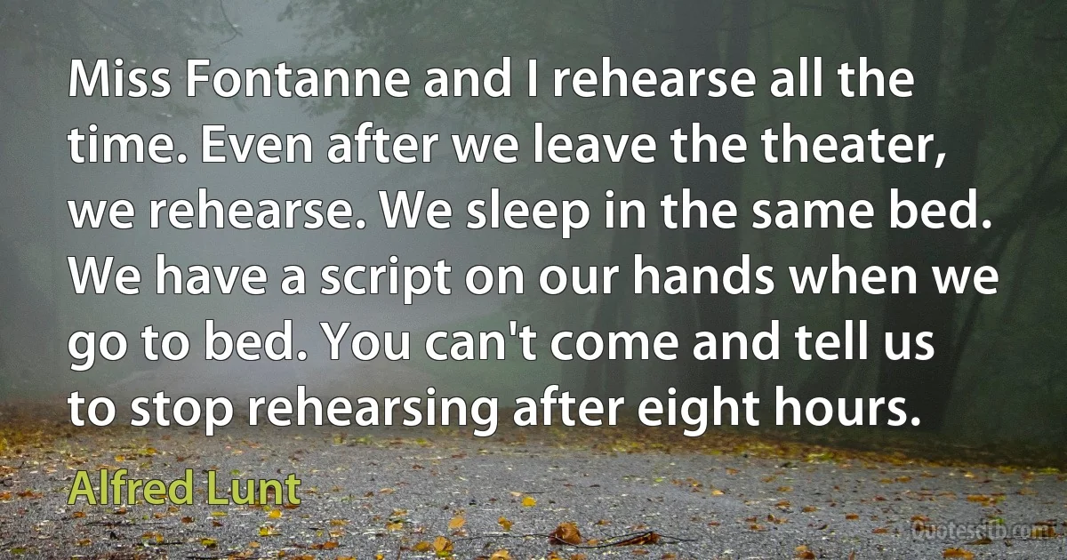 Miss Fontanne and I rehearse all the time. Even after we leave the theater, we rehearse. We sleep in the same bed. We have a script on our hands when we go to bed. You can't come and tell us to stop rehearsing after eight hours. (Alfred Lunt)