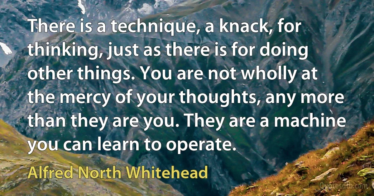 There is a technique, a knack, for thinking, just as there is for doing other things. You are not wholly at the mercy of your thoughts, any more than they are you. They are a machine you can learn to operate. (Alfred North Whitehead)