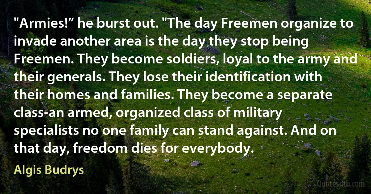 "Armies!” he burst out. "The day Freemen organize to invade another area is the day they stop being Freemen. They become soldiers, loyal to the army and their generals. They lose their identification with their homes and families. They become a separate class-an armed, organized class of military specialists no one family can stand against. And on that day, freedom dies for everybody. (Algis Budrys)