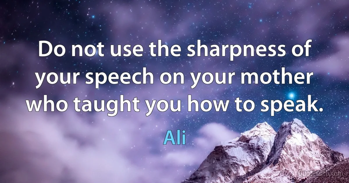 Do not use the sharpness of your speech on your mother who taught you how to speak. (Ali)