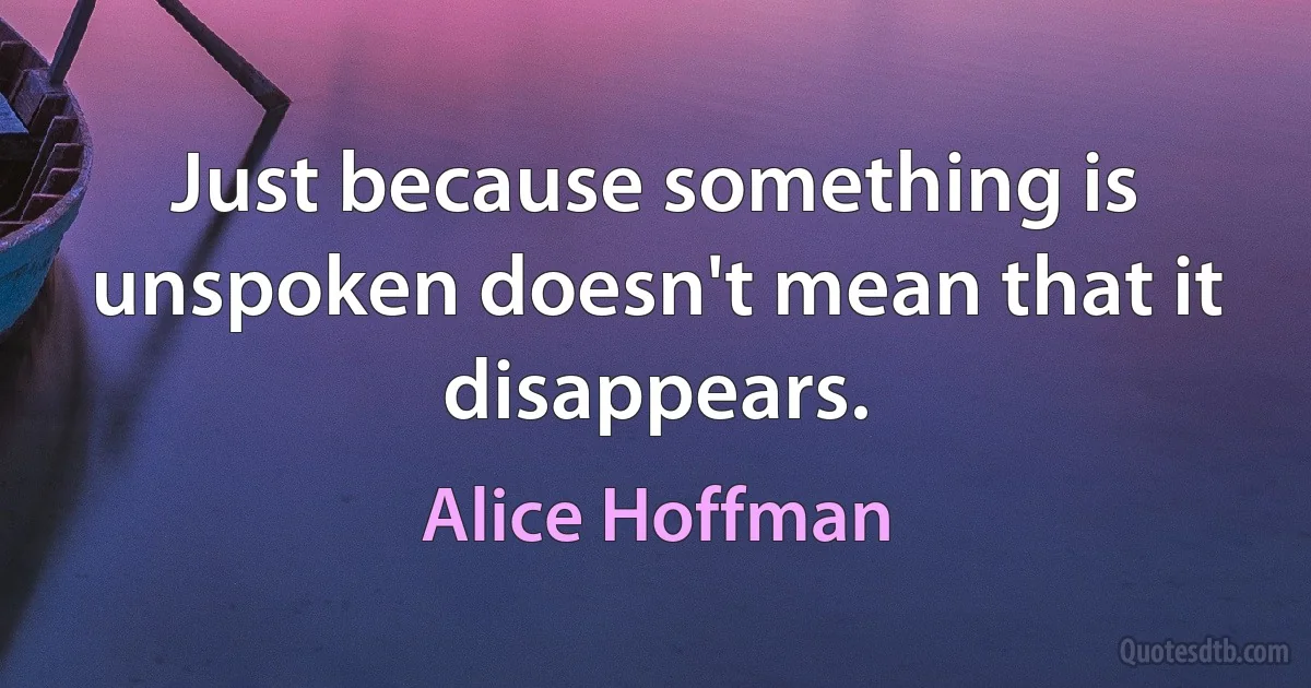 Just because something is unspoken doesn't mean that it disappears. (Alice Hoffman)