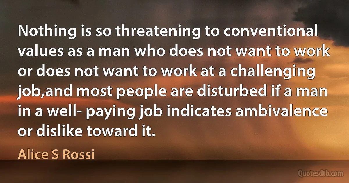 Nothing is so threatening to conventional values as a man who does not want to work or does not want to work at a challenging job,and most people are disturbed if a man in a well- paying job indicates ambivalence or dislike toward it. (Alice S Rossi)