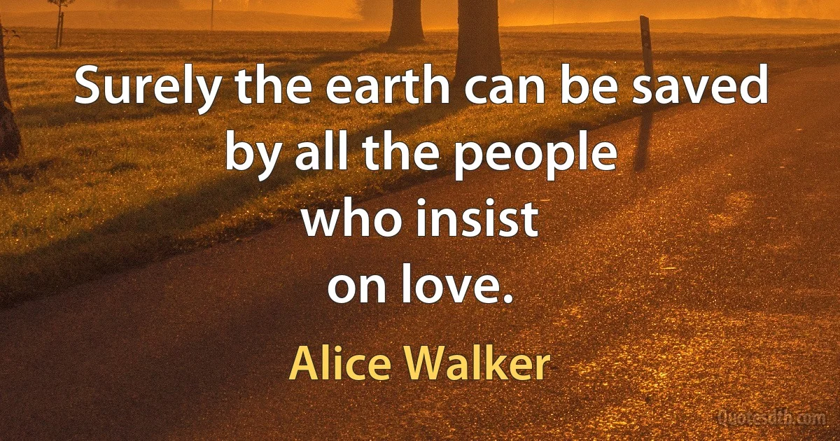 Surely the earth can be saved
by all the people
who insist
on love. (Alice Walker)