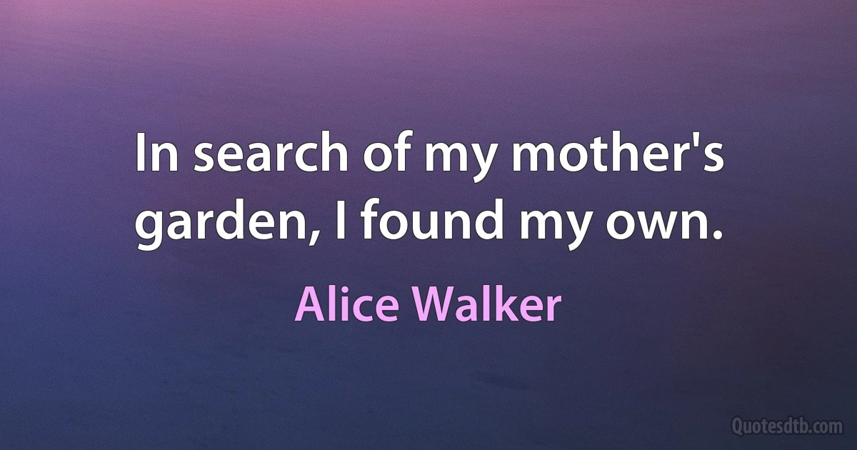 In search of my mother's garden, I found my own. (Alice Walker)