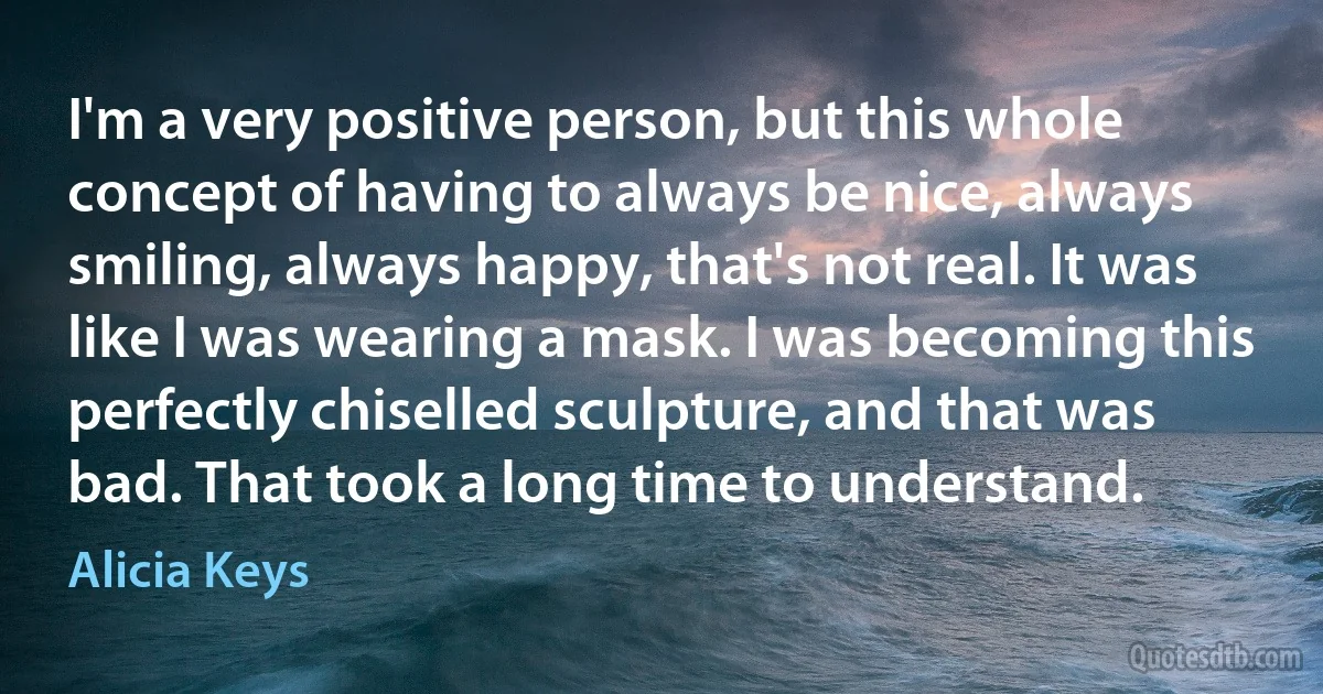 I'm a very positive person, but this whole concept of having to always be nice, always smiling, always happy, that's not real. It was like I was wearing a mask. I was becoming this perfectly chiselled sculpture, and that was bad. That took a long time to understand. (Alicia Keys)