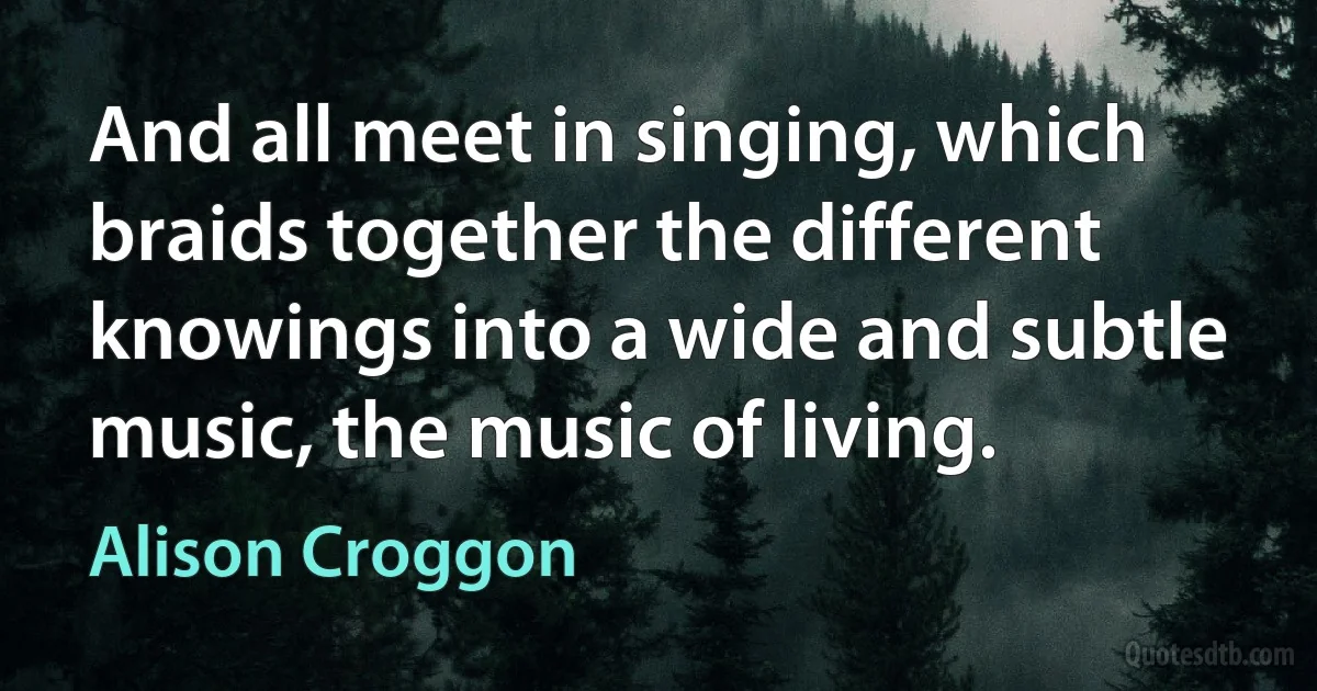 And all meet in singing, which braids together the different knowings into a wide and subtle music, the music of living. (Alison Croggon)