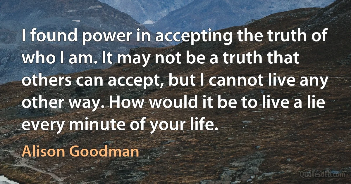 I found power in accepting the truth of who I am. It may not be a truth that others can accept, but I cannot live any other way. How would it be to live a lie every minute of your life. (Alison Goodman)