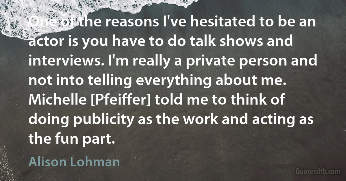 One of the reasons I've hesitated to be an actor is you have to do talk shows and interviews. I'm really a private person and not into telling everything about me. Michelle [Pfeiffer] told me to think of doing publicity as the work and acting as the fun part. (Alison Lohman)