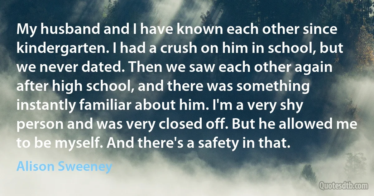 My husband and I have known each other since kindergarten. I had a crush on him in school, but we never dated. Then we saw each other again after high school, and there was something instantly familiar about him. I'm a very shy person and was very closed off. But he allowed me to be myself. And there's a safety in that. (Alison Sweeney)