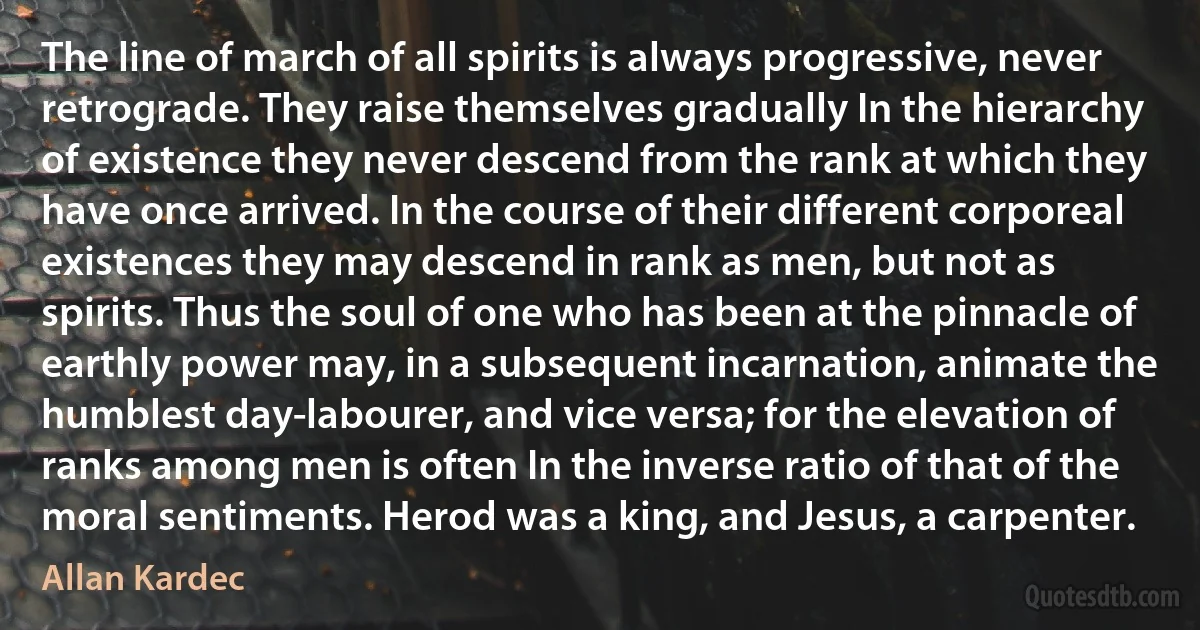 The line of march of all spirits is always progressive, never retrograde. They raise themselves gradually In the hierarchy of existence they never descend from the rank at which they have once arrived. In the course of their different corporeal existences they may descend in rank as men, but not as spirits. Thus the soul of one who has been at the pinnacle of earthly power may, in a subsequent incarnation, animate the humblest day-labourer, and vice versa; for the elevation of ranks among men is often In the inverse ratio of that of the moral sentiments. Herod was a king, and Jesus, a carpenter. (Allan Kardec)