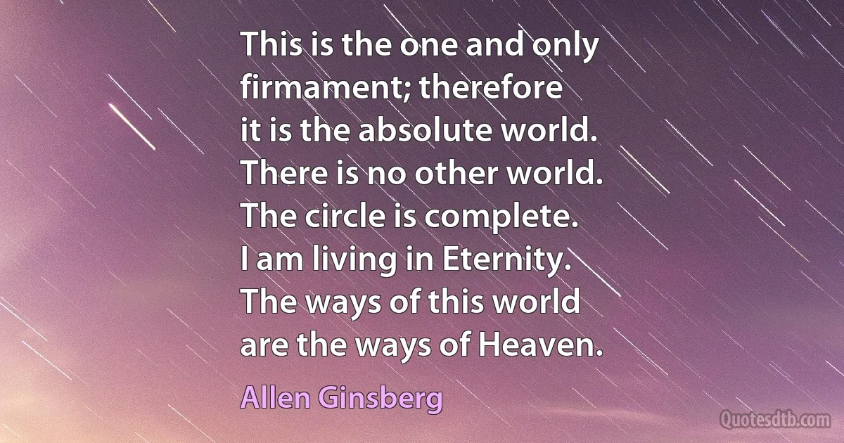 This is the one and only
firmament; therefore
it is the absolute world.
There is no other world.
The circle is complete.
I am living in Eternity.
The ways of this world
are the ways of Heaven. (Allen Ginsberg)