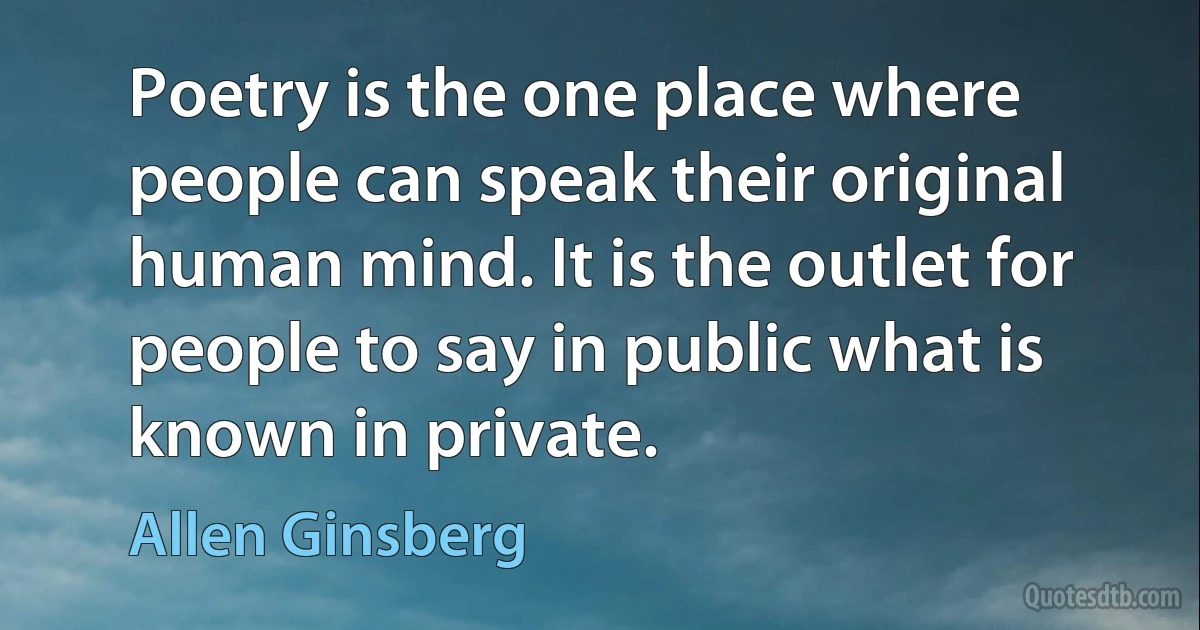 Poetry is the one place where people can speak their original human mind. It is the outlet for people to say in public what is known in private. (Allen Ginsberg)