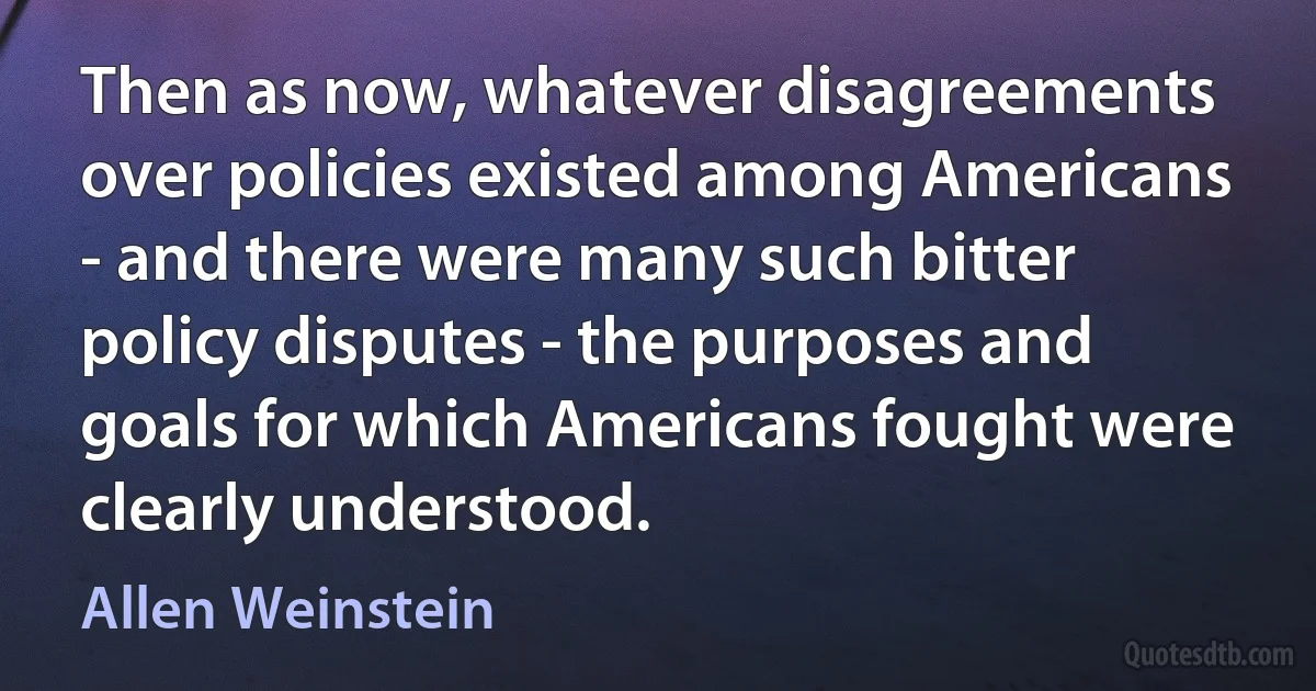 Then as now, whatever disagreements over policies existed among Americans - and there were many such bitter policy disputes - the purposes and goals for which Americans fought were clearly understood. (Allen Weinstein)