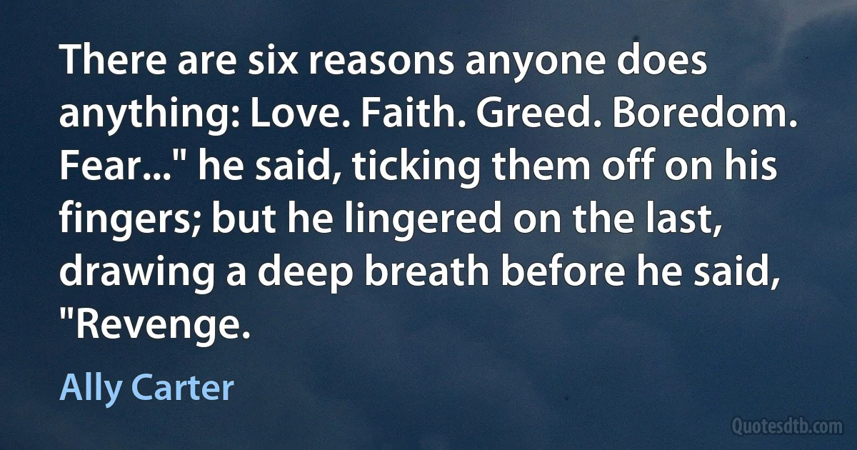 There are six reasons anyone does anything: Love. Faith. Greed. Boredom. Fear..." he said, ticking them off on his fingers; but he lingered on the last, drawing a deep breath before he said, "Revenge. (Ally Carter)