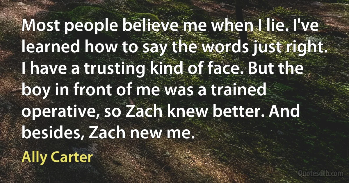 Most people believe me when I lie. I've learned how to say the words just right. I have a trusting kind of face. But the boy in front of me was a trained operative, so Zach knew better. And besides, Zach new me. (Ally Carter)