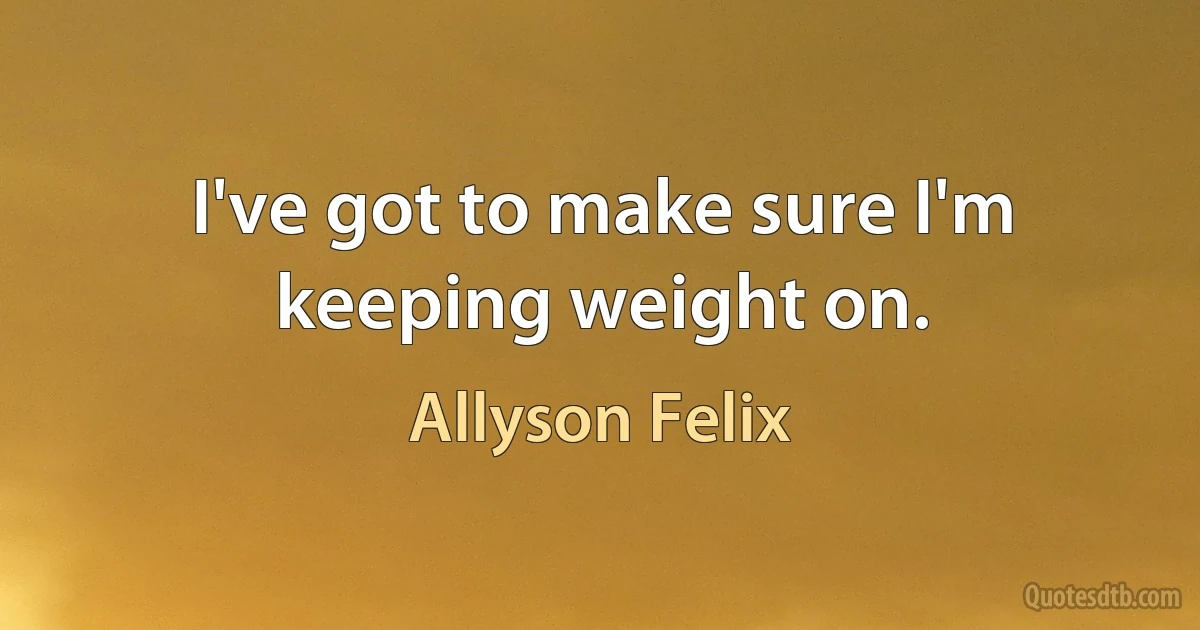 I've got to make sure I'm keeping weight on. (Allyson Felix)