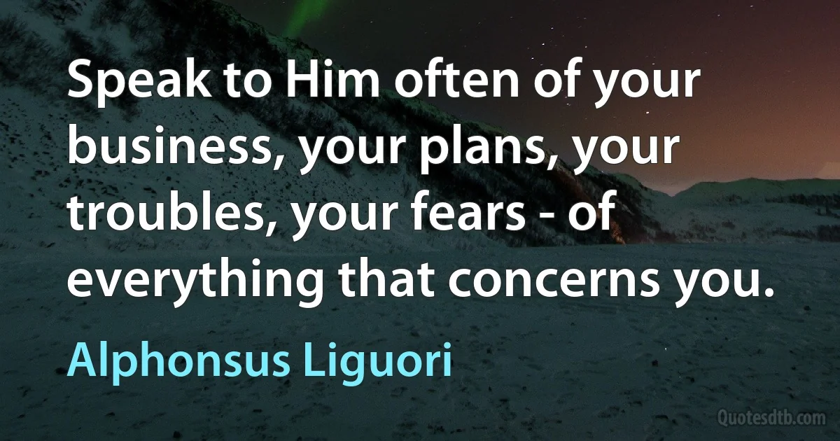 Speak to Him often of your business, your plans, your troubles, your fears - of everything that concerns you. (Alphonsus Liguori)