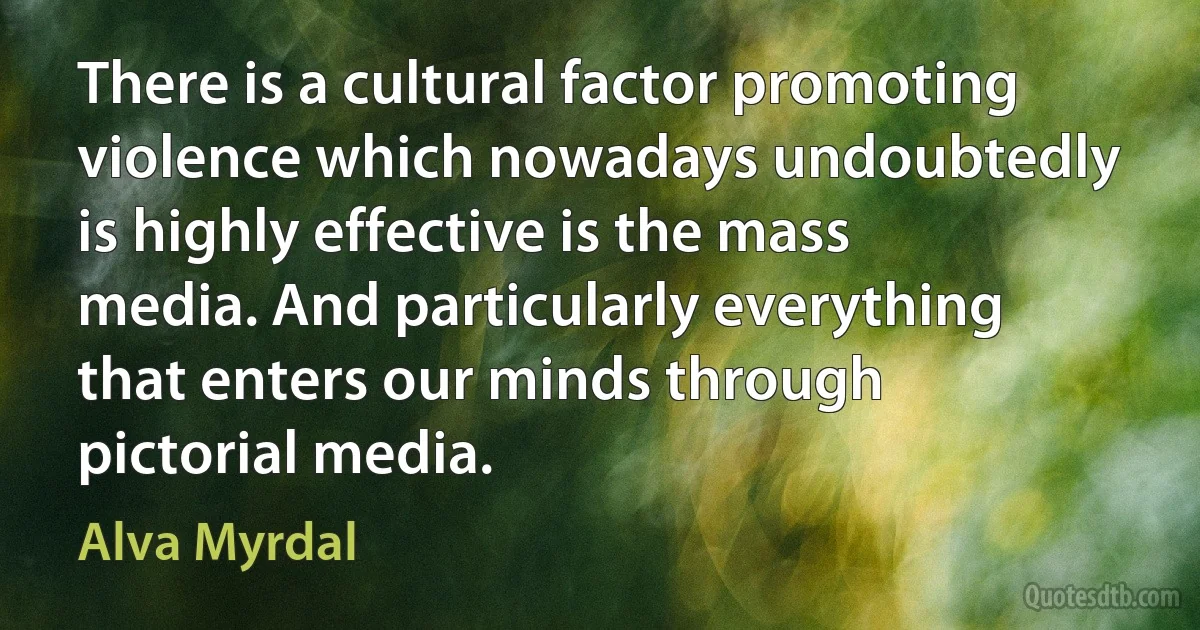 There is a cultural factor promoting violence which nowadays undoubtedly is highly effective is the mass media. And particularly everything that enters our minds through pictorial media. (Alva Myrdal)