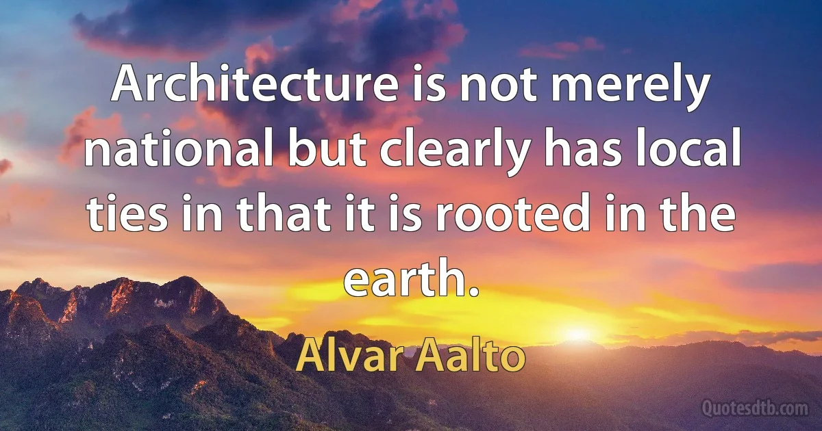 Architecture is not merely national but clearly has local ties in that it is rooted in the earth. (Alvar Aalto)