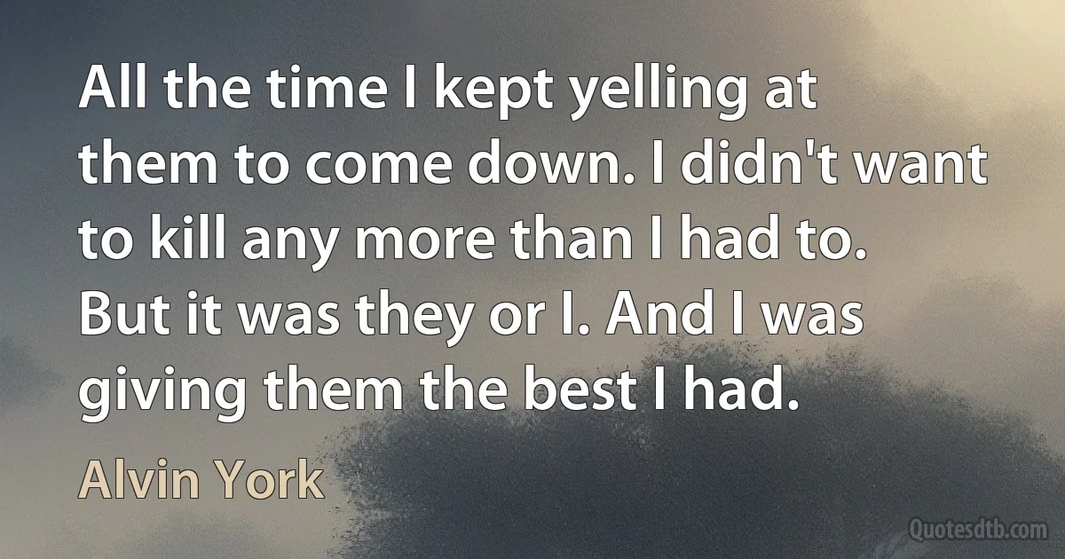 All the time I kept yelling at them to come down. I didn't want to kill any more than I had to. But it was they or I. And I was giving them the best I had. (Alvin York)