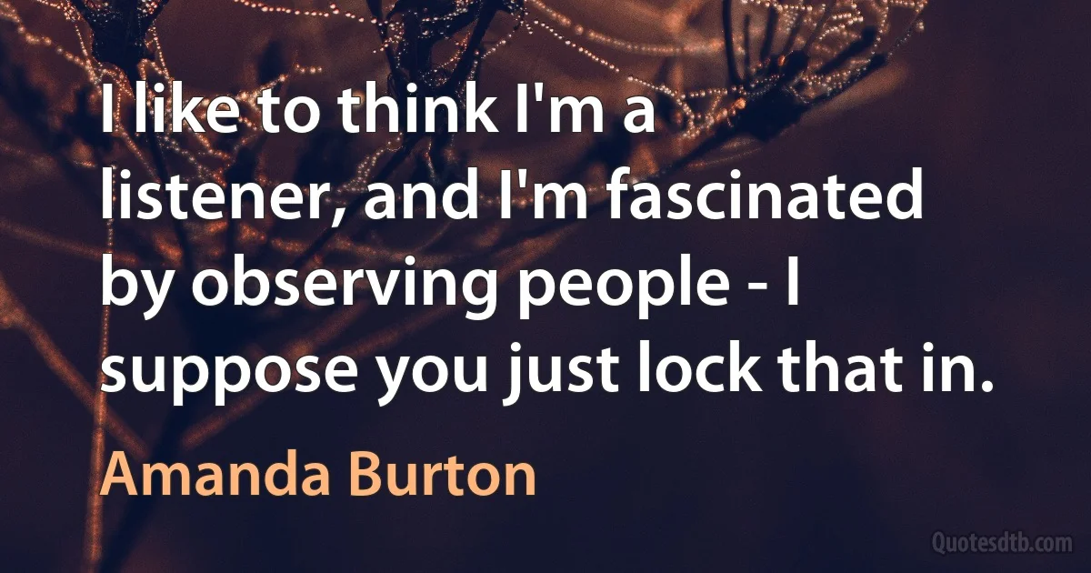 I like to think I'm a listener, and I'm fascinated by observing people - I suppose you just lock that in. (Amanda Burton)